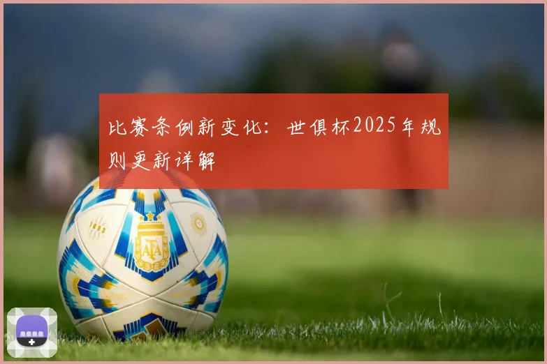 比赛条例新变化：世俱杯2025年规则更新详解
