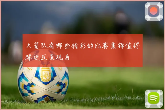 火箭队有哪些精彩的比赛集锦值得球迷反复观看